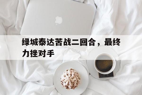 绿城泰达苦战二回合，最终力挫对手的简单介绍